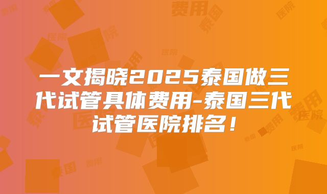 一文揭晓2025泰国做三代试管具体费用-泰国三代试管医院排名!