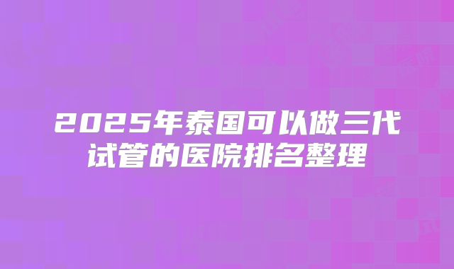 2025年泰国可以做三代试管的医院排名整理