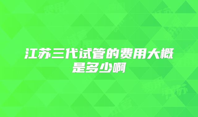 江苏三代试管的费用大概是多少啊