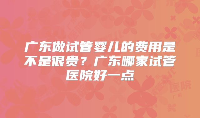 广东做试管婴儿的费用是不是很贵?广东哪家试管医院好一点