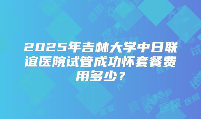 2025年吉林大学中日联谊医院试管成功怀套餐费用多少？