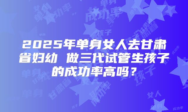 2025年单身女人去甘肃省妇幼 做三代试管生孩子的成功率高吗?