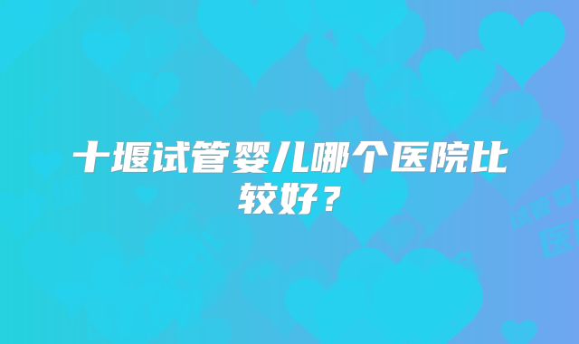 十堰试管婴儿哪个医院比较好？