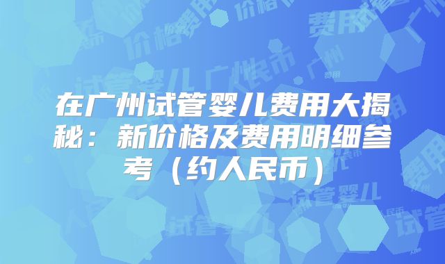 在广州试管婴儿费用大揭秘：新价格及费用明细参考（约人民币）