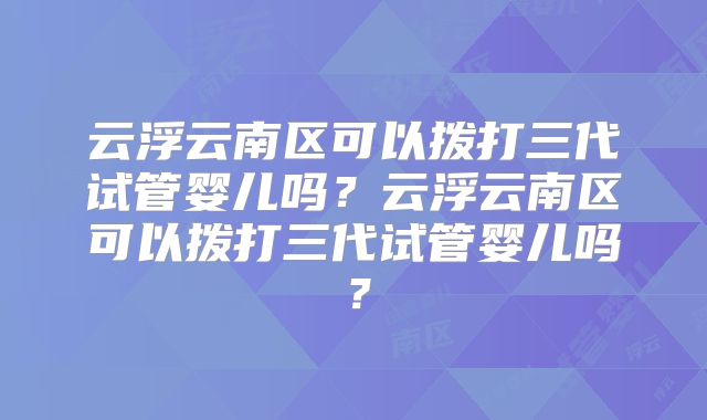 云浮云南区可以拨打三代试管婴儿吗？云浮云南区可以拨打三代试管婴儿吗？