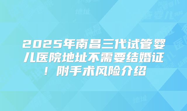2025年南昌三代试管婴儿医院地址不需要结婚证！附手术风险介绍