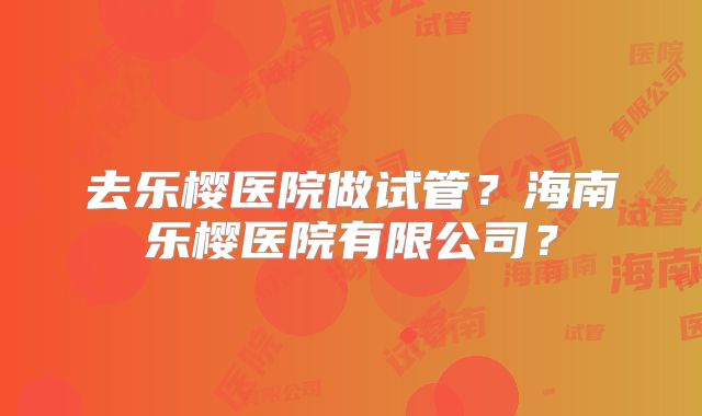 去乐樱医院做试管?海南乐樱医院有限公司?