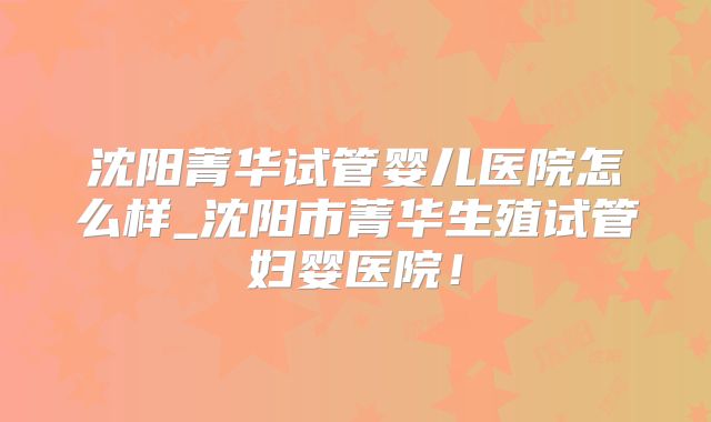 沈阳菁华试管婴儿医院怎么样_沈阳市菁华生殖试管妇婴医院！