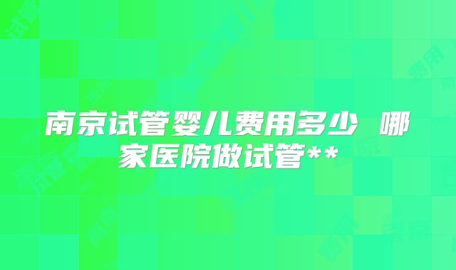 南京试管婴儿费用多少 哪家医院做试管**