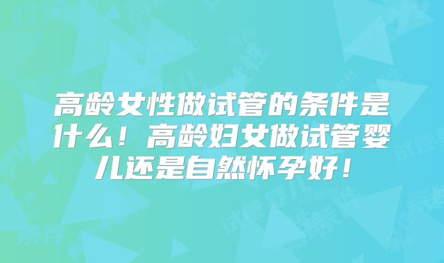 高龄女性做试管的条件是什么！高龄妇女做试管婴儿还是自然怀孕好！