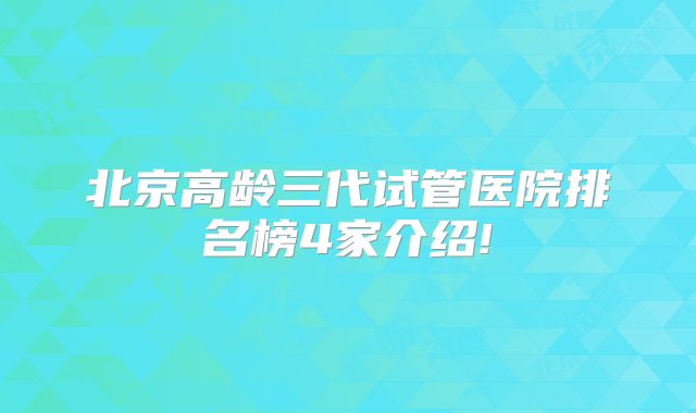 北京高龄三代试管医院排名榜4家介绍!