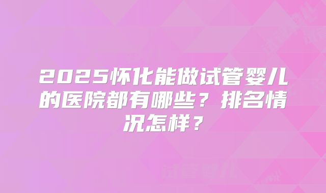 2025怀化能做试管婴儿的医院都有哪些？排名情况怎样？