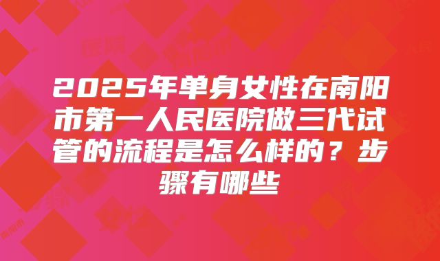 2025年单身女性在南阳市第一人民医院做三代试管的流程是怎么样的？步骤有哪些