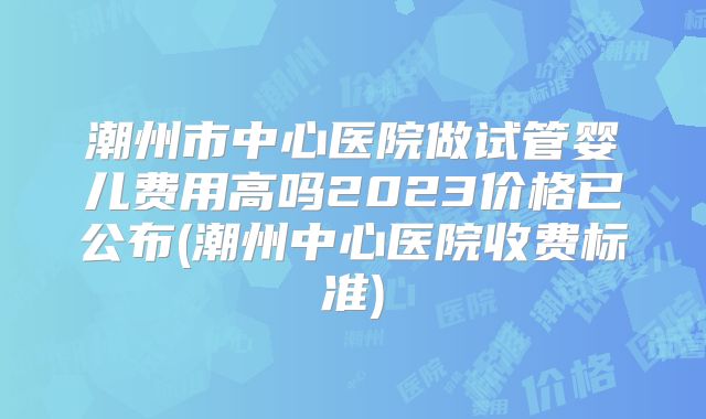 潮州市中心医院做试管婴儿费用高吗2023价格已公布(潮州中心医院收费标准)