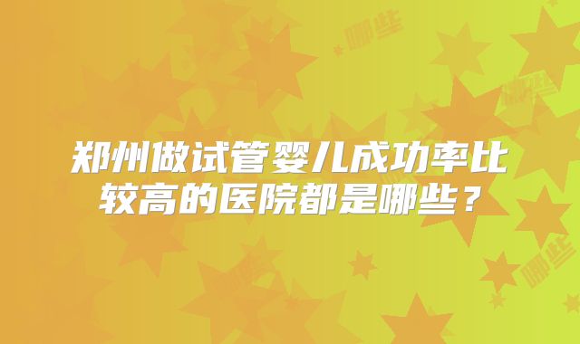 郑州做试管婴儿成功率比较高的医院都是哪些?