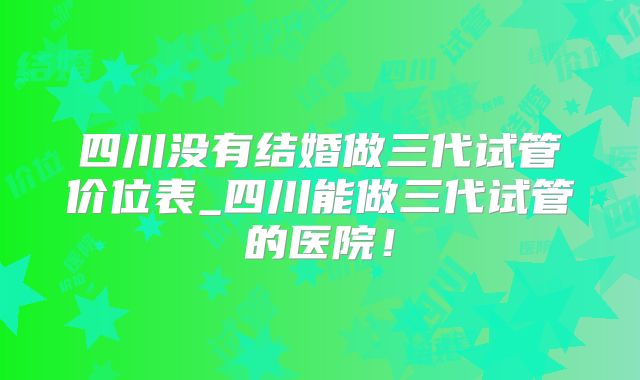 四川没有结婚做三代试管价位表_四川能做三代试管的医院!