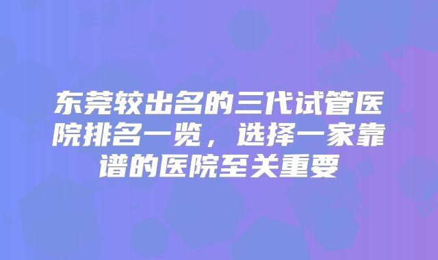 东莞较出名的三代试管医院排名一览，选择一家靠谱的医院至关重要