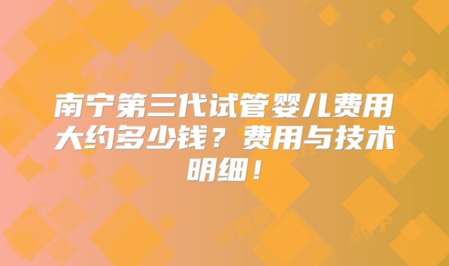 南宁第三代试管婴儿费用大约多少钱？费用与技术明细！