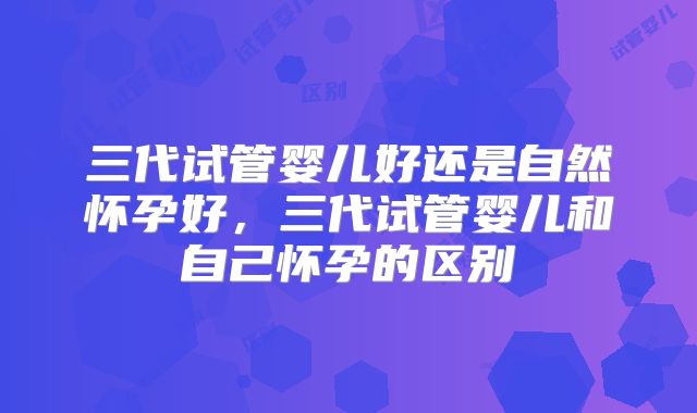 三代试管婴儿好还是自然怀孕好,三代试管婴儿和自己怀孕的区别