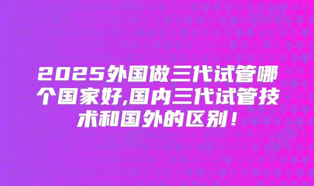 2025外国做三代试管哪个国家好,国内三代试管技术和国外的区别!