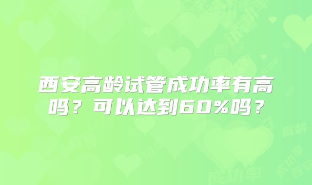 西安高龄试管成功率有高吗？可以达到60%吗？