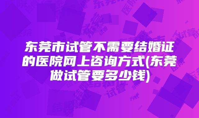 东莞市试管不需要结婚证的医院网上咨询方式(东莞做试管要多少钱)