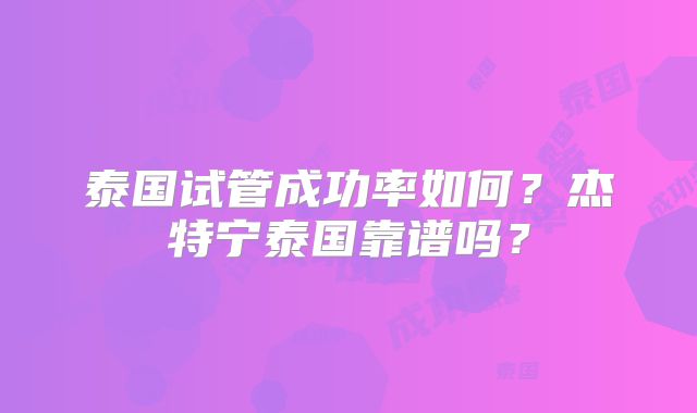 泰国试管成功率如何?杰特宁泰国靠谱吗?