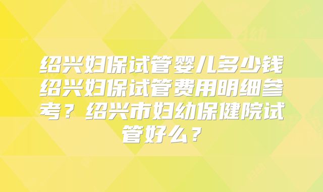 绍兴妇保试管婴儿多少钱绍兴妇保试管费用明细参考？绍兴市妇幼保健院试管好么？