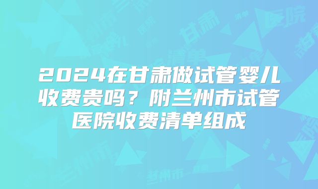 2024在甘肃做试管婴儿收费贵吗？附兰州市试管医院收费清单组成