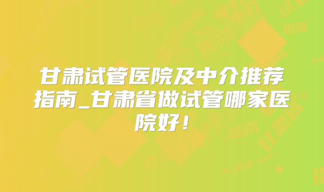 甘肃试管医院及中介推荐指南_甘肃省做试管哪家医院好！