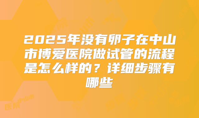 2025年没有卵子在中山市博爱医院做试管的流程是怎么样的？详细步骤有哪些