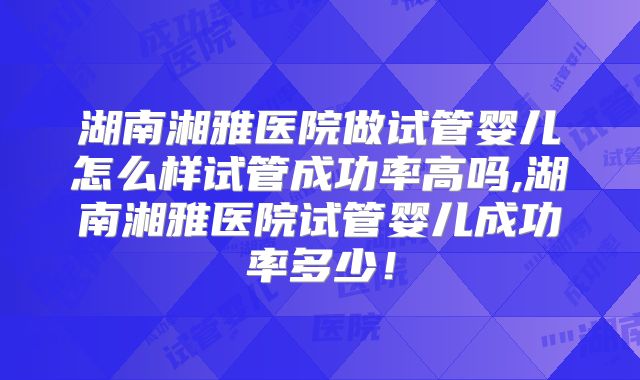 湖南湘雅医院做试管婴儿怎么样试管成功率高吗,湖南湘雅医院试管婴儿成功率多少！