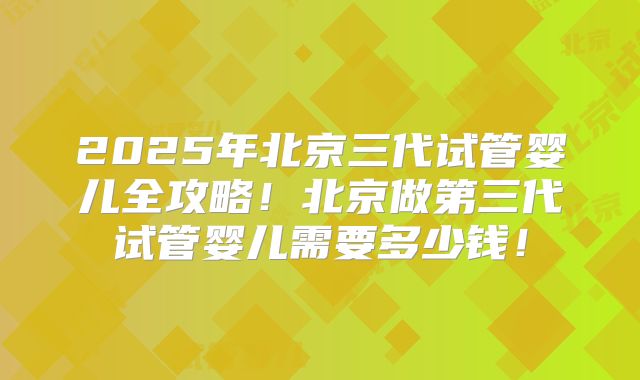 2025年北京三代试管婴儿全攻略！北京做第三代试管婴儿需要多少钱！
