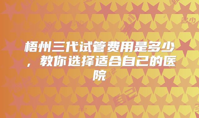 梧州三代试管费用是多少，教你选择适合自己的医院