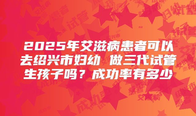 2025年艾滋病患者可以去绍兴市妇幼 做三代试管生孩子吗？成功率有多少