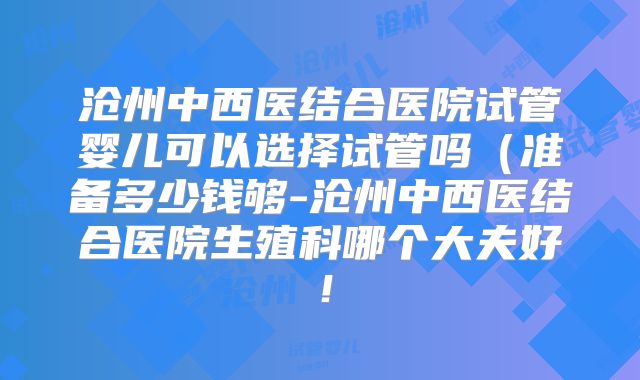 沧州中西医结合医院试管婴儿可以选择试管吗（准备多少钱够-沧州中西医结合医院生殖科哪个大夫好！