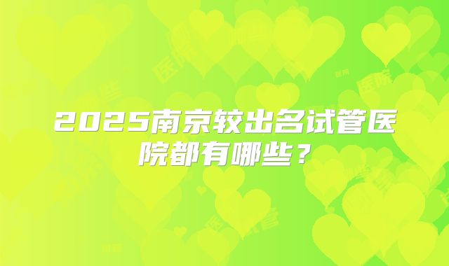 2025南京较出名试管医院都有哪些?
