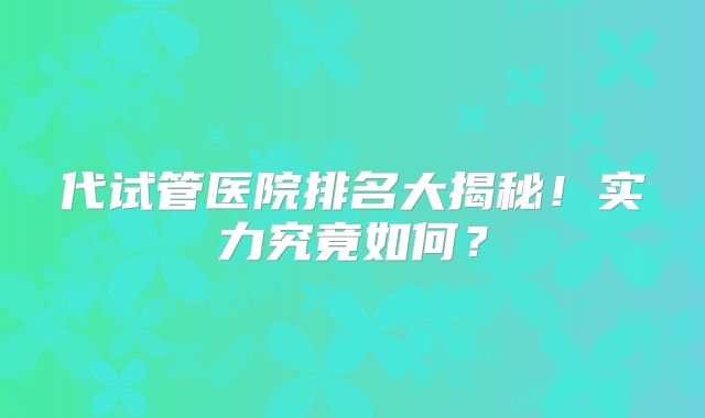 代试管医院排名大揭秘!实力究竟如何?