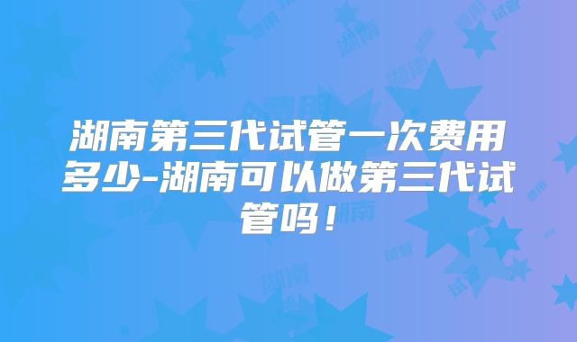 湖南第三代试管一次费用多少-湖南可以做第三代试管吗!