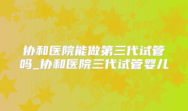 协和医院能做第三代试管吗_协和医院三代试管婴儿