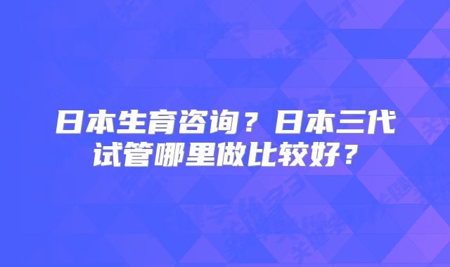 日本生育咨询?日本三代试管哪里做比较好?