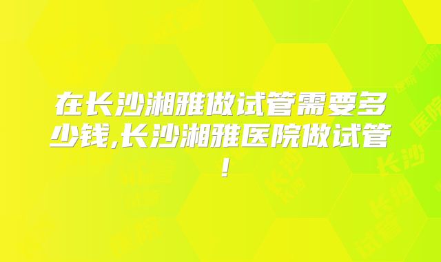 在长沙湘雅做试管需要多少钱,长沙湘雅医院做试管！