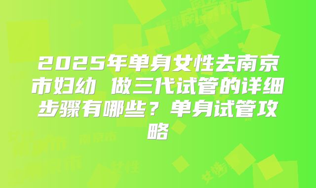 2025年单身女性去南京市妇幼 做三代试管的详细步骤有哪些?单身试管攻略