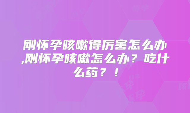 刚怀孕咳嗽得厉害怎么办,刚怀孕咳嗽怎么办？吃什么药？！
