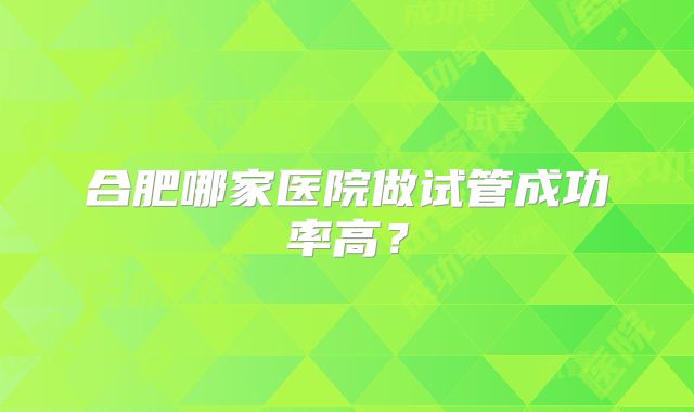 合肥哪家医院做试管成功率高?