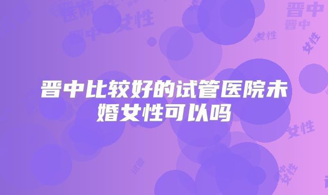 晋中比较好的试管医院未婚女性可以吗