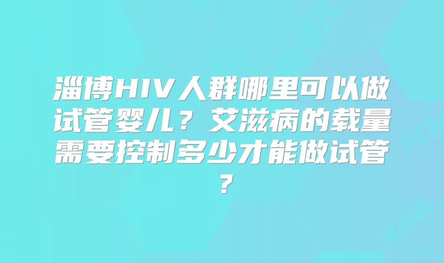 淄博HIV人群哪里可以做试管婴儿？艾滋病的载量需要控制多少才能做试管？