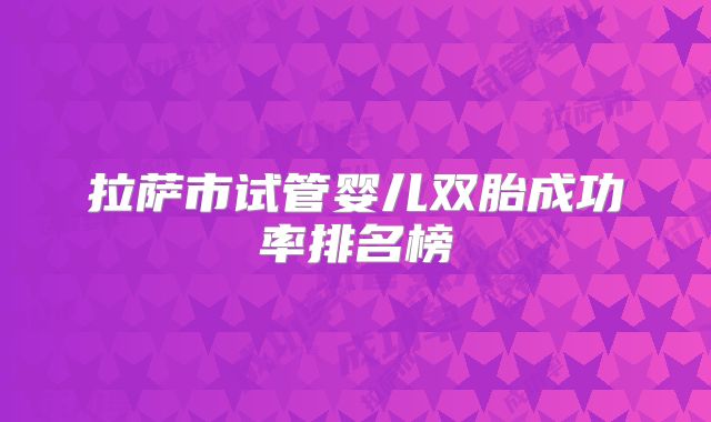 拉萨市试管婴儿双胎成功率排名榜