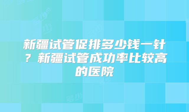 新疆试管促排多少钱一针？新疆试管成功率比较高的医院