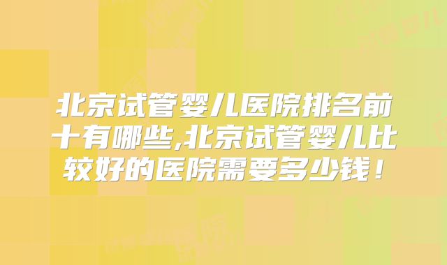 北京试管婴儿医院排名前十有哪些,北京试管婴儿比较好的医院需要多少钱!